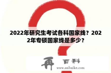 2022年研究生考试各科国家线？2022年专硕国家线是多少？