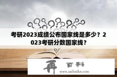 考研2023成绩公布国家线是多少？2023考研分数国家线？