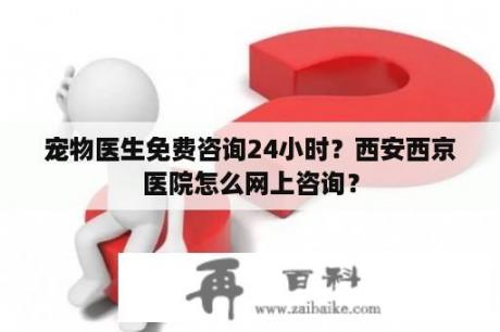 宠物医生免费咨询24小时？西安西京医院怎么网上咨询？