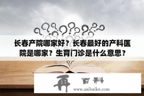 长春产院哪家好？长春最好的产科医院是哪家？生育门诊是什么意思？