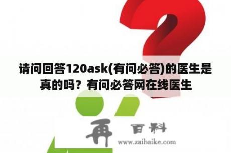 请问回答120ask(有问必答)的医生是真的吗？有问必答网在线医生