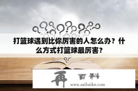 打篮球遇到比你厉害的人怎么办？什么方式打篮球最厉害？