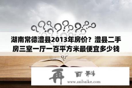 湖南常德澧县2013年房价？澧县二手房三室一厅一百平方米最便宜多少钱？