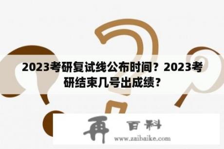 2023考研复试线公布时间？2023考研结束几号出成绩？