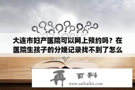 大连市妇产医院可以网上预约吗？在医院生孩子的分娩记录找不到了怎么办？