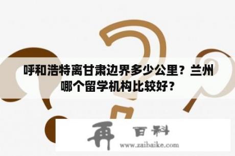 呼和浩特离甘肃边界多少公里？兰州哪个留学机构比较好？