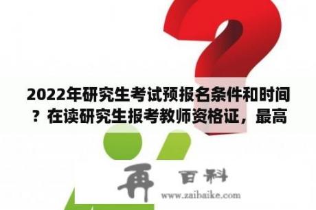 2022年研究生考试预报名条件和时间？在读研究生报考教师资格证，最高学历填本科还是硕士？