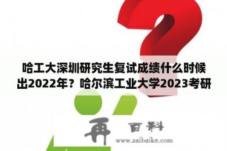 哈工大深圳研究生复试成绩什么时候出2022年？哈尔滨工业大学2023考研分数线？