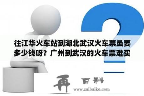 往江华火车站到湖北武汉火车票虽要多少钱呀？广州到武汉的火车票难买吗？