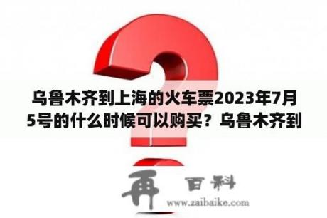 乌鲁木齐到上海的火车票2023年7月5号的什么时候可以购买？乌鲁木齐到济南火车票几点发放？