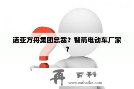 诺亚方舟集团总裁？智箭电动车厂家？