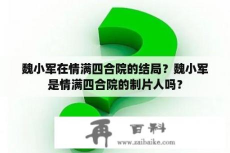 魏小军在情满四合院的结局？魏小军是情满四合院的制片人吗？