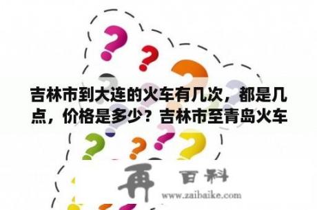 吉林市到大连的火车有几次，都是几点，价格是多少？吉林市至青岛火车票？