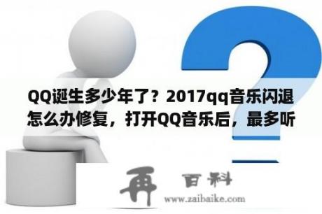 QQ诞生多少年了？2017qq音乐闪退怎么办修复，打开QQ音乐后，最多听2分钟就自动退出了？