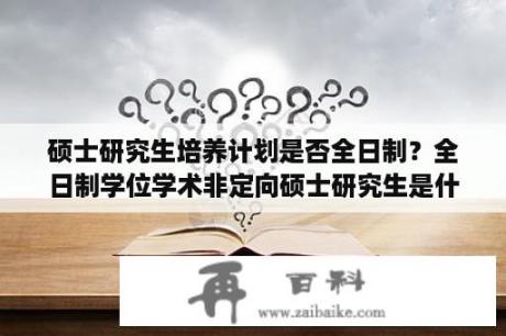 硕士研究生培养计划是否全日制？全日制学位学术非定向硕士研究生是什么意思？