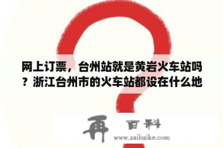 网上订票，台州站就是黄岩火车站吗？浙江台州市的火车站都设在什么地方?是黄岩.椒江.路桥那个区？