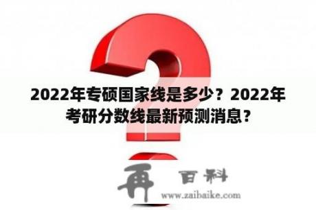 2022年专硕国家线是多少？2022年考研分数线最新预测消息？