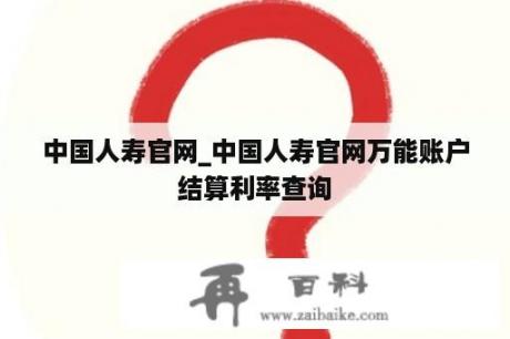 中国人寿官网_中国人寿官网万能账户结算利率查询