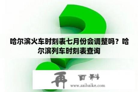 哈尔滨火车时刻表七月份会调整吗？哈尔滨列车时刻表查询