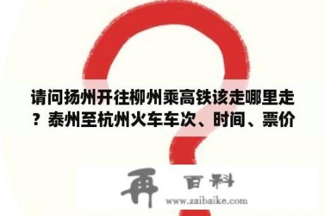 请问扬州开往柳州乘高铁该走哪里走？泰州至杭州火车车次、时间、票价？