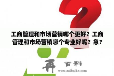 工商管理和市场营销哪个更好？工商管理和市场营销哪个专业好呢？急？