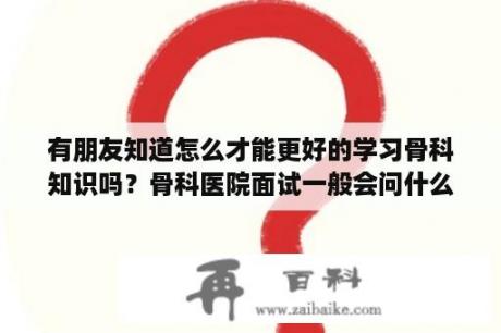 有朋友知道怎么才能更好的学习骨科知识吗？骨科医院面试一般会问什么问题？