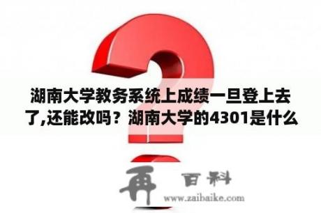 湖南大学教务系统上成绩一旦登上去了,还能改吗？湖南大学的4301是什么意思？