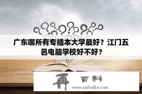 广东哪所有专插本大学最好？江门五邑电脑学校好不好？