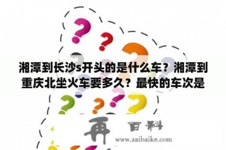 湘潭到长沙s开头的是什么车？湘潭到重庆北坐火车要多久？最快的车次是哪些呢？要坐多久？