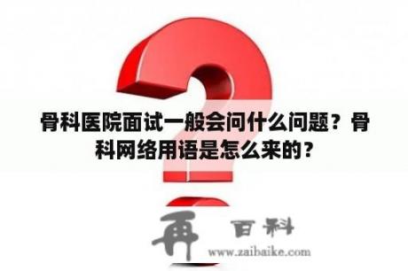 骨科医院面试一般会问什么问题？骨科网络用语是怎么来的？