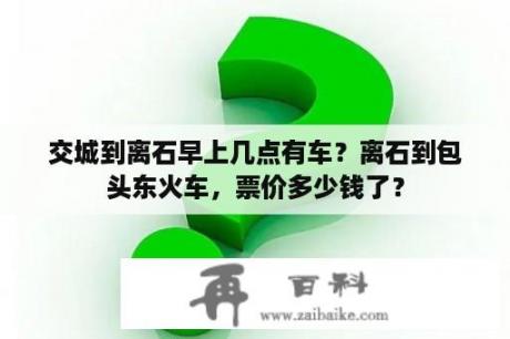 交城到离石早上几点有车？离石到包头东火车，票价多少钱了？