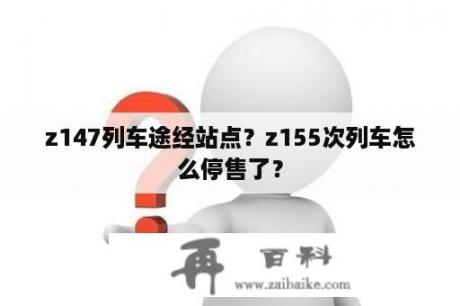 z147列车途经站点？z155次列车怎么停售了？