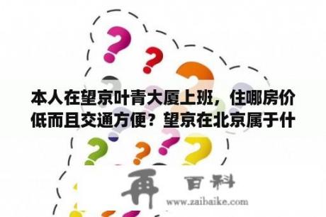 本人在望京叶青大厦上班，住哪房价低而且交通方便？望京在北京属于什么地位？