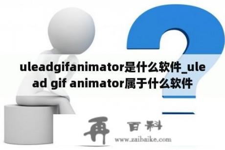 uleadgifanimator是什么软件_ulead gif animator属于什么软件