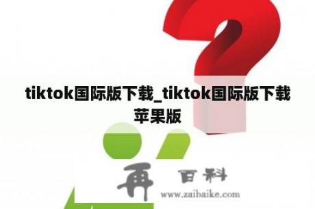 tiktok国际版下载_tiktok国际版下载苹果版