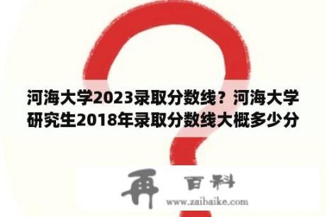 河海大学2023录取分数线？河海大学研究生2018年录取分数线大概多少分？