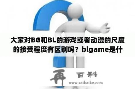 大家对BG和BL的游戏或者动漫的尺度的接受程度有区别吗？blgame是什么类型的游戏？