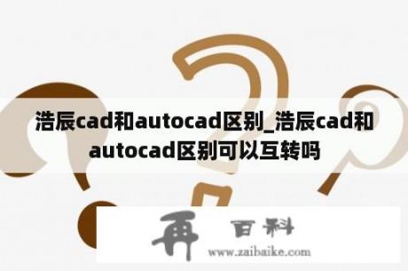 浩辰cad和autocad区别_浩辰cad和autocad区别可以互转吗