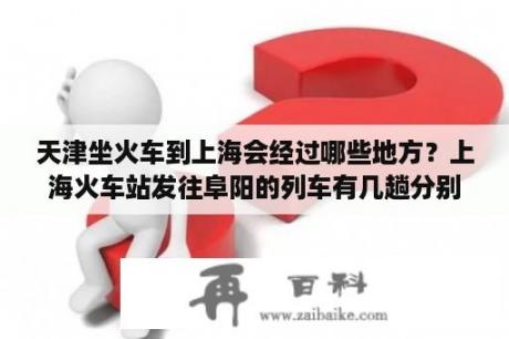 天津坐火车到上海会经过哪些地方？上海火车站发往阜阳的列车有几趟分别是几点？