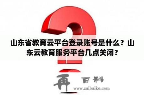 山东省教育云平台登录账号是什么？山东云教育服务平台几点关闭？