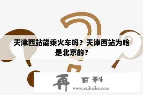 天津西站能乘火车吗？天津西站为啥是北京的？