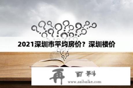 2021深圳市平均房价？深圳楼价