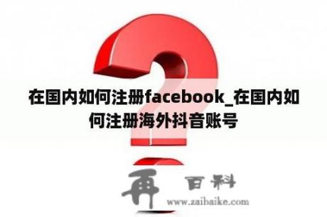 在国内如何注册facebook_在国内如何注册海外抖音账号