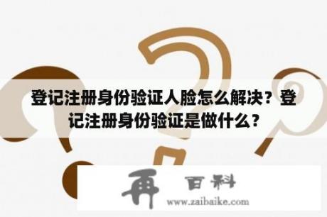 登记注册身份验证人脸怎么解决？登记注册身份验证是做什么？