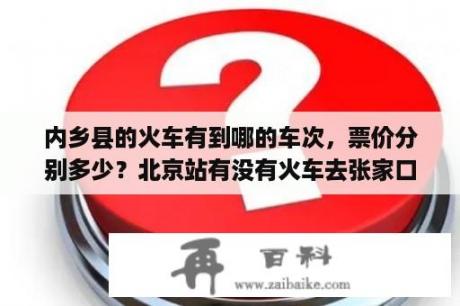 内乡县的火车有到哪的车次，票价分别多少？北京站有没有火车去张家口，车次和票价分别是多少？