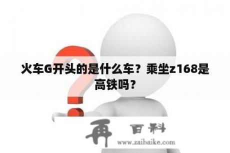 火车G开头的是什么车？乘坐z168是高铁吗？