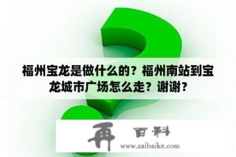 福州宝龙是做什么的？福州南站到宝龙城市广场怎么走？谢谢？