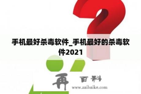 手机最好杀毒软件_手机最好的杀毒软件2021