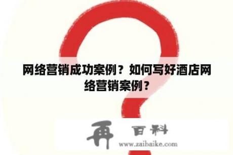 网络营销成功案例？如何写好酒店网络营销案例？