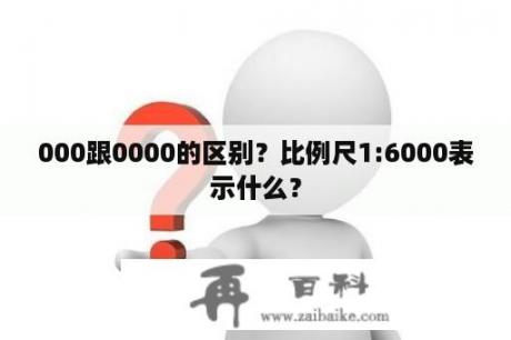 000跟0000的区别？比例尺1:6000表示什么？